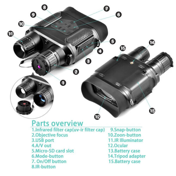 NV400 B Parts -   Širok dinamički raspon, široko vidno polje Izvanredna optička jasnoća, noćni vid visokih performansi Senzor: 1/4 CMOS 2 ” TFT ekran LCD Rezolucija: 320 x 240 TF kartica (nije uključena): do 32G Snažno infracrveno LED svetlo 850NM 3W Opseg gledanja: 400m Uvećanje (optičko): 3.5-7 Objektivni otvor: φ31mm Udaljenost od zenice: 30mm Digitalni zum: 2 Vidno polje: 9° F za objektiv Objektiv: F = 1.2 JPEG: 640 x 480 Video: 640 x 480 30FPS Datum i vreme na slici i video zapisu Vreme rada: do 14 sati bez upotrebe infracrvenog osvjetljivača / Do 6 sati sa uključenim IC osvjetljivačem Radni napon: 4,5-6V ili 6V Napajanje: (baterija nije uključena): 8 x AA, litijumska, alkalna ili NI-MH baterija USB: Micro USB 2.0 AV podrška: NTSC / PAL Standard vodootpornosti: IPX4 Raspon radne temperature: -30-55 ° (temperatura skladištenja: -40 ° C-70 ° C) Jezik: Engleski, francuski, nemački, italijanski, japanski, ruski, španski, kineski, korejski, portugalski, arapski Sertifikati: CE, FCC. RoHs Dimenzije: 210 x 145 x 65mm Paket: -1 x Dvogled za noćni vid -1 x USB kabel -1 x TV kabel -1 x Korisnički priručnik -1 x Krpa za čišćenje -1 x Torbica -1 x Remen za vrat